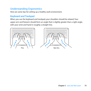 Page 7575
Chapter 5      Last, but Not Least
Understanding Ergonomics
Here	are	some	tips	for	setting	up	a	healthy	work	environment.
Keyboard and Trackpad
When	you	use	the	keyboard	and	trackpad, 	your	shoulders	should	be	relaxed.	Your	
upper	arm	and	forearm	should	form	an	angle	that	is	slightly	greater	than	a	right	angle, 	
with	your	wrist	and	hand	in	roughly	a	straight	line .
Not this
This 