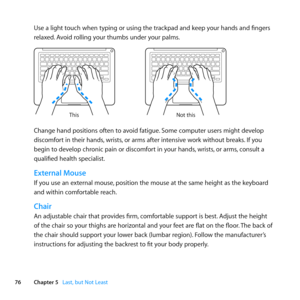 Page 7676Chapter 5      Last, but Not Least
Use	a	light	touch	when	typing	or	using	the	trackpad	and	keep	your	hands	and	fingers	
relaxed.	Avoid	rolling	your	thumbs	under	your	palms.
Not this
This
Change	hand	positions	often	to	avoid	fatigue.
	Some	computer	users	might	develop	
discomfort	in	their	hands, 	wrists,	or	arms	after	intensive	work	without	breaks. 	If	you	
begin	to	develop	chronic	pain	or	discomfort	in	your	hands, 	wrists,	or	arms, 	consult	a	
qualified	health	specialist.
External Mouse
If	you	use	an...