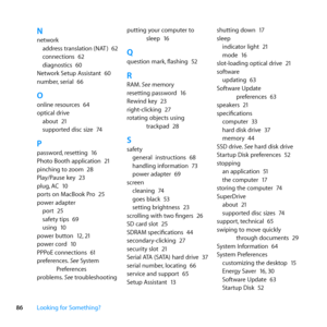 Page 8686Looking for Something?
Nnetwork
address	translation	(NAT )	 62
connections	 62
diagnostics	 60
Network	Setup	Assistant	 60
number, 	serial	66
Oonline	resources	 64
optical	drive about	 21
supported	disc	size	 74
Ppassword,	resetting	 16
Photo	Booth	application	 21
pinching	to	zoom	 28
Play/Pause	key	 23
plug, 	AC	10
ports	on	MacBook	Pro	 25
power	adapter port	 25
safety	tips	 69
using	 10
power	button	 12,	21
power	cord	 10
PPPoE	connections	 61
preferences. 	See	System	
Preferences
problems. 	See...