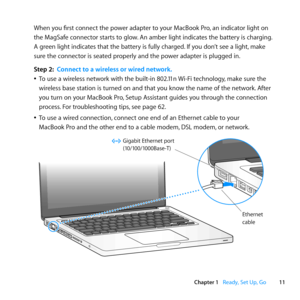 Page 1111
Chapter 1      Ready, Set Up, Go
When	you	first	connect	the	power	adapter	to	your	MacBook	Pro, 	an	indicator	light	on	
the	MagSafe	connector	starts	to	glow. 	An	amber	light	indicates	the	battery	is	charging. 	
A	green	light	indicates	that	the	battery	is	fully	charged. 	If	you	don’t	see	a	light,	make	
sure	the	connector	is	seated	properly	and	the	power	adapter	is	plugged	in.
Step 2:  Connect to a wireless or wired network.
	
ÂTo	use	a	wireless	network	with	the	built-in	802.11n	 Wi-Fi	technology,	make...