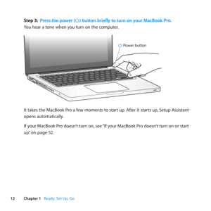 Page 1212Chapter 1      Ready, Set Up, Go
Step 3: Press the power (®) button briefly to turn on your MacBook Pro.
You	hear	a	tone	when	you	turn	on	the	computer. 	
®
® Power button
It	takes	the	MacBook	Pro	a	few	moments	to	start	up. 	After	it	starts	up,	Setup	Assistant	
opens	automatically.
If	your	MacBook	Pro	doesn’t	turn	on, 	see	“If	your	MacBook	Pro	doesn’t	turn	on	or	start	
up” 	on	page	52. 