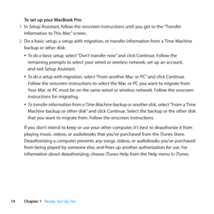 Page 1414Chapter 1      Ready, Set Up, Go
To set up your MacBook Pro:
1  In	Setup	Assistant, 	follow	the	onscreen	instructions	until	you	get	to	the	 “Transfer	
Information	to	 This	Mac”	screen.
2  Do	a	basic	setup, 	a	setup	with	migration, 	or	transfer	information	from	a	 Time	Machine	
backup	or	other	disk:
	
ÂTo do a basic setup,	select	 “Don’t	transfer	now”	and	click	Continue.	Follow	the	
remaining	prompts	to	select	your	wired	or	wireless	network, 	set	up	an	account,		
and	exit	Setup	Assistant.
	
ÂTo do a...