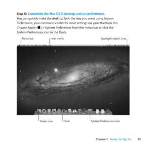 Page 1515
Chapter 1      Ready, Set Up, Go
Step 5: Customize the Mac OS X desktop and set preferences .
You	can	quickly	make	the	desktop	look	the	way	you	want	using	System	
Preferences, 	your	command	center	for	most	settings	on	your	MacBook	Pro. 		
Choose	Apple	()	>	System	Preferences	from	the	menu	bar	or	click	the		
System	Preferences	icon	in	the	Dock. 		
Menu	barHelp	menu Spotlight	search	icon
Finder	icon System	Preferences	icon
Dock 