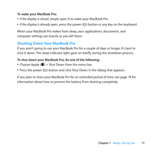 Page 1717
Chapter 1      Ready, Set Up, Go
To wake your MacBook Pro:
	
ÂIf the display is closed,	simply	open	it	to	wake	your	MacBook	Pro.
	
ÂIf the display is already open,	press	the	power	(®)	button	or	any	key	on	the	keyboard.
When	your	MacBook	Pro	wakes	from	sleep, 	your	applications,	documents,	and	
computer	settings	are	exactly	as	you	left	them. 	
Shutting Down Your MacBook Pro
If	you	aren’t	going	to	use	your	MacBook	Pro	for	a	couple	of	days	or	longer, 	it’s	best	to	
shut	it	down. 	The	sleep	indicator...