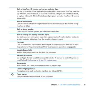 Page 2121
Chapter 2      Life with Your MacBook Pro
Built-in FaceTime HD camera and camera indicator light
Use	the	included	FaceTime	application	to	make	video	calls	to	other	FaceTime	users	(on	
any	iPhone	4, 	new	iPod	touch, 	or	Mac	with	FaceTime), 	take	pictures	with	Photo	Booth, 	
or	capture	video	with	iMovie. 	The	indicator	light	glows	when	the	FaceTime	HD	camera	
is	operating.
Built-in microphone
Capture	sounds	with	the	microphone	or	talk	with	friends	live	over	the	Internet	using	
FaceTime	or	iChat....