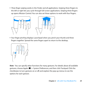 Page 2929
Chapter 2      Life with Your MacBook Pro
	
ÂThree-finger swiping	works	in	the	Finder	and	all	applications. 	Swiping	three	fingers	to	
the	left	or	right	lets	you	cycle	through	full-screen	applications. 	Swiping	three	fingers	
up	opens	Mission	Control. 	You	can	also	set	these	options	to	work	with	four	fingers.
	
	
ÂFour-finger pinching	displays	Launchpad	when	you	pinch	your	thumb	and	three	
fingers	together. 	Spread	the	same	fingers	apart	to	return	to	the	desktop.
	
Note:  You	can	specify	other...
