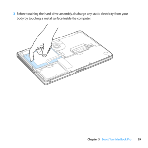 Page 3939
Chapter 3      Boost Your MacBook Pro
3 Before	touching	the	hard	drive	assembly, 	discharge	any	static	electricity	from	your	
body	by	touching	a	metal	surface	inside	the	computer. 