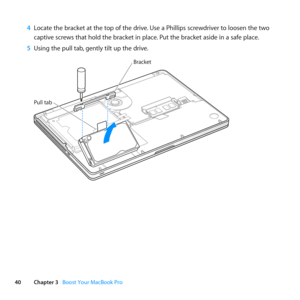 Page 4040Chapter 3      Boost Your MacBook Pro
4 Locate	the	bracket	at	the	top	of	the	drive. 	Use	a	Phillips	screwdriver	to	loosen	the	two	
captive	screws	that	hold	the	bracket	in	place. 	Put	the	bracket	aside	in	a	safe	place.
5  Using	the	pull	tab, 	gently	tilt	up	the	drive.
Bracket
Pull tab 