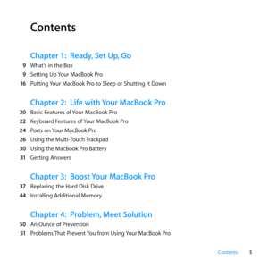 Page 55
Contents
Contents
Chapter 1:  Ready, Set Up, Go
  9	 What’s	in	the	Box
  9	 Setting	Up	 Your	MacBook	Pro
  16	 Putting	 Your	MacBook	Pro	to	Sleep	or	Shutting	It	Down
Chapter 2: Life with Your MacBook Pro
  20	 Basic	Features	of	 Your	MacBook	Pro
  22	 Keyboard	Features	of	 Your	MacBook	Pro
  24	 Ports	on	 Your	MacBook	Pro
  26	 Using	the	Multi-Touch	 Trackpad
  30	 Using	the	MacBook	Pro	Battery	
  31	 Getting	Answers
Chapter 3:  Boost Your MacBook Pro
  37	 Replacing	the	Hard	Disk	Drive
  44...