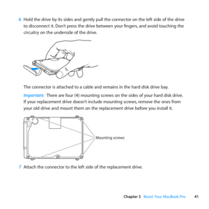 Page 4141
Chapter 3      Boost Your MacBook Pro
6 Hold	the	drive	by	its	sides	and	gently	pull	the	connector	on	the	left	side	of	the	drive	
to	disconnect	it. 	Don’t	press	the	drive	between	your	fingers, 	and	avoid	touching	the	
circuitry	on	the	underside	of	the	drive.
The	connector	is	attached	to	a	cable	and	remains	in	the	hard	disk	drive	bay.
Important:  There	are	four	(4)	mounting	screws	on	the	sides	of	your	hard	disk	drive. 		
If	your	replacement	drive	doesn’t	include	mounting	screws, 	remove	the	ones	from...