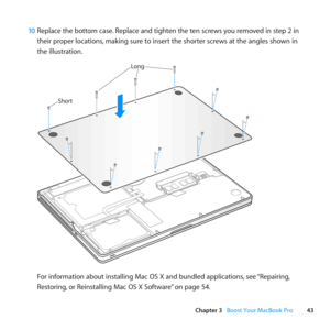 Page 4343
Chapter 3      Boost Your MacBook Pro
10 Replace	the	bottom	case. 	Replace	and	tighten	the	ten	screws	you	removed	in	step	2	in	
their	proper	locations, 	making	sure	to	insert	the	shorter	screws	at	the	angles	shown	in	
the	illustration.
Shor t
Long
For	information	about	installing	Mac	OS	X	and	bundled	applications, 	see	“Repairing, 	
Restoring, 	or	Reinstalling	Mac	OS	X	Software” 	on	page	54. 