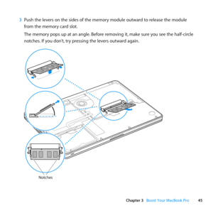 Page 4545
Chapter 3      Boost Your MacBook Pro
3 Push	the	levers	on	the	sides	of	the	memory	module	outward	to	release	the	module	
from	the	memory	card	slot. 	
The	memory	pops	up	at	an	angle. 	Before	removing	it,	make	sure	you	see	the	half-circle	
notches. 	If	you	don’t, 	try	pressing	the	levers	outward	again.
Notches 