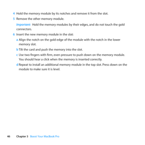 Page 4646Chapter 3      Boost Your MacBook Pro
4 Hold	the	memory	module	by	its	notches	and	remove	it	from	the	slot. 	
5  Remove	the	other	memory	module.
Important:  Hold	the	memory	modules	by	their	edges, 	and	do	not	touch	the	gold	
connectors.
6  Insert	the	new	memory	module	in	the	slot:
a Align	the	notch	on	the	gold	edge	of	the	module	with	the	notch	in	the	lower		
memory	slot.
b  Tilt	the	card	and	push	the	memory	into	the	slot.
c  Use	two	fingers	with	firm, 	even	pressure	to	push	down	on	the	memory	module....