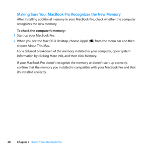 Page 4848Chapter 3      Boost Your MacBook Pro
Making Sure Your MacBook Pro Recognizes the New Memory
After	installing	additional	memory	in	your	MacBook	Pro, 	check	whether	the	computer	
recognizes	the	new	memory. 	
To check the computer’s memory:
1  Start	up	your	MacBook	Pro.
2  When	you	see	the	Mac	OS	X	desktop, 	choose	Apple	()	from	the	menu	bar	and	then	
choose	About	 This	Mac.
For	a	detailed	breakdown	of	the	memory	installed	in	your	computer, 	open	System	
Information	by	clicking	More	Info, 	and	then...