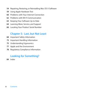Page 66Contents
 54	 Repairing, 	Restoring,	or	Reinstalling	Mac	OS	X	Software
  59	 Using	Apple	Hardware	 Test
  60	 Problems	with	 Your	Internet	Connection
  62	 Problems	with	 Wi-Fi	Communication
  63	 Keeping	 Your	Software	Up	to	Date
  64	 Learning	More, 	Service,	and	Support
  66	 Locating	 Your	Product	Serial	Number
Chapter 5: Last, but Not Least
  68	 Important	Safety	Information
  73	 Important	Handling	Information
  75	 Understanding	Ergonomics
  77	 Apple	and	the	Environment
  78	 Regulatory...
