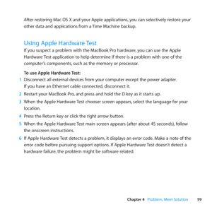 Page 5959
Chapter 4      Problem, Meet Solution
After	restoring	Mac	OS	X	and	your	Apple	applications, 	you	can	selectively	restore	your	
other	data	and	applications	from	a	 Time	Machine	backup.
Using Apple Hardware Test
If	you	suspect	a	problem	with	the	MacBook	Pro	hardware, 	you	can	use	the	Apple	
Hardware	 Test	application	to	help	determine	if	there	is	a	problem	with	one	of	the	
computer’s	components, 	such	as	the	memory	or	processor. 	
To use Apple Hardware Test:
1  Disconnect	all	external	devices	from	your...