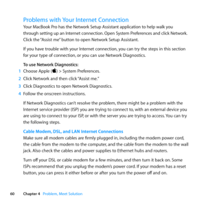 Page 6060Chapter 4      Problem, Meet Solution
Problems with Your Internet Connection
Your	MacBook 	Pro 	has 	the 	Network 	Setup 	Assistant 	application 	to 	help 	walk 	you	
through 	setting 	up 	an 	Internet 	connection. 	Open 	System 	Preferences 	and 	click 	Network. 	
Click	the	 “Assist	me” 	button	to	open	Network	Setup	Assistant.
If	you	have	trouble	with	your	Internet	connection, 	you	can	try	the	steps	in	this	section	
for	your	type	of	connection, 	or	you	can	use	Network	Diagnostics.
To use Network...