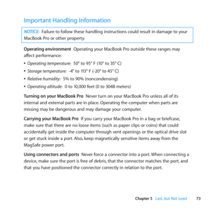 Page 7373
Chapter 5      Last, but Not Least
Important Handling Information
NOTICE: Failure	to	follow	these	handling	instructions	could	result	in	damage	to	your	
MacBook	Pro	or	other	property.
Operating environment		Operating	your	MacBook	Pro	outside	these	ranges	may	
affect	performance:
	
ÂOperating temperature:		50°	to	95°	F	(10°	to	35°	C)
	
ÂStorage temperature:		-4°	to	113°	F	(-20°	to	45°	C)
	
ÂRelative humidity:		5%	to	90%	(noncondensing)
	
ÂOperating altitude:		0	to	10,000	feet	(0	to	3048	meters)
Turning...