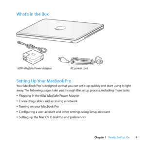 Page 99
Chapter 1      Ready, Set Up, Go
What’s in the Box
AC power cor d
60W MagSaf
e Power Adap\fer
®
Setting Up Your MacBook Pro
Your	MacBook	Pro	is	designed	so	that	you	can	set	it	up	quickly	and	start	using	it	right	
away. 	The	following	pages	take	you	through	the	setup	process, 	including	these	tasks:
	
ÂPlugging	in	the	60W	MagSafe	Power	Adapter
	
ÂConnecting	cables	and	accessing	a	network
	
ÂTurning	on	your	MacBook	Pro
	
ÂConfiguring	a	user	account	and	other	settings	using	Setup	Assistant
	
ÂSetting	up...