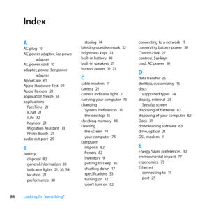 Page 8484Looking for Something?
Index
AAC	plug	 10
AC	power	adapter. 	See	power	
adapter
AC	power	cord	 10
adapter, 	power.	See	power	
adapter
AppleCare	 65
Apple	Hardware	 Test	59
Apple	Remote	 21
application	freeze	 51
applications FaceTime	 21
iChat	 21
iLife	 32
Keynote	 21
Migration	Assistant	 13
Photo	Booth	 21
audio	out	port	 25
Bbattery
disposal	 82
general	information	 30
indicator	lights	 21,	30, 	54
location	 21
performance	 30 storing	
74
blinking	question	mark	 52
brightness	keys	 23
built-in...