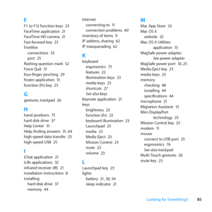 Page 8585
Looking for Something?
FF1	to	F12	function	keys	 23
FaceTime	application	 21
FaceTime	HD	camera	 21
Fast-forward	key	 23
FireWire connections	 33
port	 25
flashing	question	mark	 52
Force	Quit	 51
four-finger	pinching	 29
frozen	application	 51
function	(fn)	key	 23
Ggestures,	trackpad	 26
Hhand	positions	 75
hard	disk	drive	 37
Help	Center	 31
Help, 	finding	answers	 31,	64
high-speed	data	transfer	 25
high-speed	USB	 25
IiChat	application	 21
iLife	applications	 32
infrared	receiver	(IR)	 21...