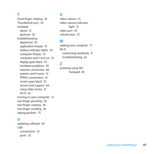 Page 8787
Looking for Something?
Tthree-finger	swiping	 29
Thunderbolt	port	 25
trackpad about	 21
gestures	 26
troubleshooting AppleCare	 65
application	freezes	 51
battery	indicator	lights	 54
computer	freezes	 51
computer	won’t	turn	on	 52
display	goes	black	 53
hardware	problems	 59
Internet	connection	 60
pointer	won’t	move	 51
PPPoE	connections	 61
screen	goes	black	 53
service	and	support	 64
using	Help	Center	 31
Wi-Fi	 62
turning	on	your	computer	 12
two-finger	pinching	 28
two-finger	rotating	 28...