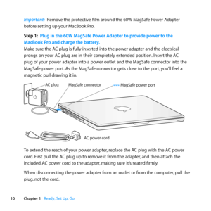 Page 1010Chapter 1      Ready, Set Up, Go
Important:  Remove	the	protective	film	around	the	60W	MagSafe	Power	Adapter	
before	setting	up	your	MacBook	Pro.
Step 1:  Plug in the 60W MagSafe Power Adapter to provide power to the  
MacBook Pro and charge the battery.
Make	sure	the	AC	plug	is	fully	inserted	into	the	power	adapter	and	the	electrical	
prongs	on	your	AC	plug	are	in	their	completely	extended	position. 	Insert	the	AC	
plug	of	your	power	adapter	into	a	power	outlet	and	the	MagSafe	connector	into	the...