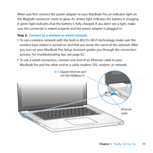 Page 1111
Chapter 1      Ready, Set Up, Go
When	you	first	connect	the	power	adapter	to	your	MacBook	Pro, 	an	indicator	light	on	
the	MagSafe	connector	starts	to	glow. 	An	amber	light	indicates	the	battery	is	charging. 	
A	green	light	indicates	that	the	battery	is	fully	charged. 	If	you	don’t	see	a	light,	make	
sure	the	connector	is	seated	properly	and	the	power	adapter	is	plugged	in.
Step 2:  Connect to a wireless or wired network.
	
ÂTo	use	a	wireless	network	with	the	built-in	802.11n	 Wi-Fi	technology,	make...