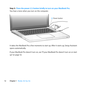 Page 1212Chapter 1      Ready, Set Up, Go
Step 3: Press the power (®) button briefly to turn on your MacBook Pro.
You	hear	a	tone	when	you	turn	on	the	computer.
®
® Po wer button
It	takes	the	MacBook	Pro	a	few	moments	to	start	up. 	After	it	starts	up,	Setup	Assistant	
opens	automatically.
If	your	MacBook	Pro	doesn’t	turn	on, 	see	“If	your	MacBook	Pro	doesn’t	turn	on	or	start	
up” 	on	page	52. 