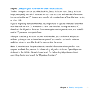 Page 1313
Chapter 1      Ready, Set Up, Go
Step 4: Configure your MacBook Pro with Setup Assistant.
The	first	time	you	turn	on	your	MacBook	Pro, 	Setup	Assistant	starts.	Setup	Assistant	
helps	you	specify	your	 Wi-Fi	network,	set	up	a	user	account, 	and	transfer	information	
from	 another	 Mac	or	PC. 	You	 can	also	 transfer	 information	 from	a	Time	 Machine	 backup	
or	other	disk.
If	you’re	migrating	from	another	Mac, 	you	might	have	to	update	software	if	the	other	
Mac	doesn’t	have	Mac	OS	X	version	10.5.3	or...