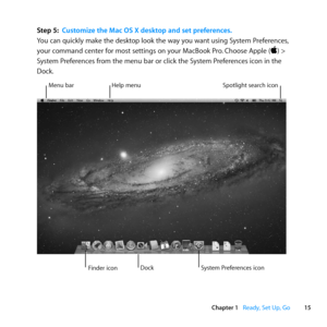 Page 1515
Chapter 1      Ready, Set Up, Go
Step 5: Customize the Mac OS X desktop and set preferences.
You	can	quickly	make	the	desktop	look	the	way	you	want	using	System	Preferences, 	
your	command	center	for	most	settings	on	your	MacBook	Pro. 	Choose	Apple	()	>	
System	Preferences	from	the	menu	bar	or	click	the	System	Preferences	icon	in	the	
Dock.
Menu	bar Help	menu Spotlight	search	icon
Finder	icon System	Preferences	icon
Dock 