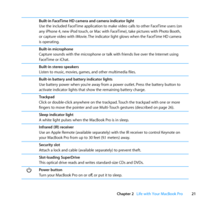 Page 2121
Chapter 2      Life with Your MacBook Pro
Built-in FaceTime HD camera and camera indicator light
Use	the	included	FaceTime	application	to	make	video	calls	to	other	FaceTime	users	(on	
any	iPhone	4, 	new	iPod	touch, 	or	Mac	with	FaceTime), 	take	pictures	with	Photo	Booth, 	
or	capture	video	with	iMovie. 	The	indicator	light	glows	when	the	FaceTime	HD	camera	
is	operating.
Built-in microphone
Capture	sounds	with	the	microphone	or	talk	with	friends	live	over	the	Internet	using	
FaceTime	or	iChat....