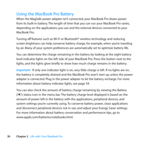 Page 3030Chapter 2      Life with Your MacBook Pro
Using the MacBook Pro Battery 
When	the	MagSafe	power	adapter	isn’t	connected, 	your	MacBook	Pro	draws	power	
from	its	built-in	battery. 	The	length	of	time	that	you	can	run	your	MacBook	Pro	varies, 	
depending	on	the	applications	you	use	and	the	external	devices	connected	to	your	
MacBook	Pro. 	
Turning	off 	features	such	as	 Wi-Fi	or	Bluetooth®	wireless	technology	and	reducing	
screen	brightness	can	help	conserve	battery	charge, 	for	example,	when	you’re...