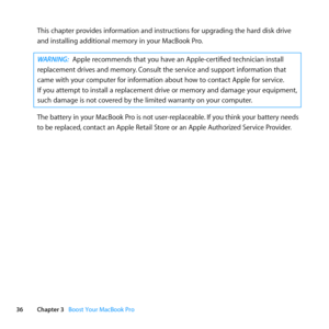 Page 3636Chapter 3      Boost Your MacBook Pro
This	chapter	provides	information	and	instructions	for	upgrading	the	hard	disk	drive	
and	installing	additional	memory	in	your	MacBook	Pro. 		
WARNING: Apple	recommends	that	you	have	an	Apple-certified	technician	install	
replacement	drives	and	memory. 	Consult	the	service	and	support	information	that	
came	with	your	computer	for	information	about	how	to	contact	Apple	for	service. 		
If	you	attempt	to	install	a	replacement	drive	or	memory	and	damage	your	equipment,...