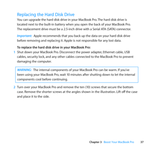 Page 3737
Chapter 3      Boost Your MacBook Pro
Replacing the Hard Disk Drive
You	can	upgrade	the	hard	disk	drive	in	your	MacBook	Pro. 	The	hard	disk	drive	is		
located	next	to	the	built-in	battery	when	you	open	the	back	of	your	MacBook	Pro. 		
The	replacement	drive	must	be	a	2.5-inch	drive	with	a	Serial	ATA	(SATA)	connector.
Important:  Apple	recommends	that	you	back	up	the	data	on	your	hard	disk	drive	
before	removing	and	replacing	it. 	Apple	is	not	responsible	for	any	lost	data. 	
To replace the hard disk...