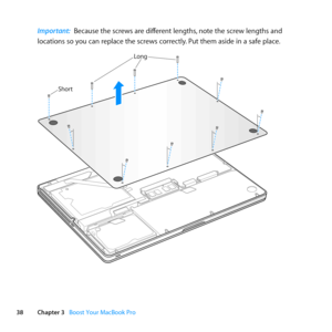 Page 3838Chapter 3      Boost Your MacBook Pro
Important:  Because	the	screws	are	different	lengths, 	note	the	screw	lengths	and	
locations	so	you	can	replace	the	screws	correctly. 	Put	them	aside	in	a	safe	place.
Short
Long 