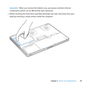 Page 3939
Chapter 3      Boost Your MacBook Pro
Important:  When	you	remove	the	bottom	case, 	you	expose	sensitive	internal	
components, 	which	can	be	affected	by	static	electricity.
3  Before	touching	the	hard	drive	assembly, 	discharge	any	static	electricity	from	your	
body	by	touching	a	metal	surface	inside	the	computer. 