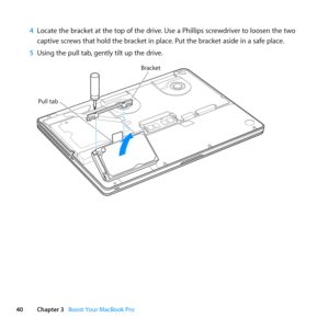 Page 4040Chapter 3      Boost Your MacBook Pro
4 Locate	the	bracket	at	the	top	of	the	drive. 	Use	a	Phillips	screwdriver	to	loosen	the	two	
captive	screws	that	hold	the	bracket	in	place. 	Put	the	bracket	aside	in	a	safe	place.
5  Using	the	pull	tab, 	gently	tilt	up	the	drive.
Pull tab
Brack et 