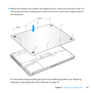 Page 4343
Chapter 3      Boost Your MacBook Pro
10 Replace	the	bottom	case. 	Replace	and	tighten	the	ten	screws	you	removed	in	step	2	in	
their	proper	locations, 	making	sure	to	insert	the	shorter	screws	at	the	angles	shown	in	
the	illustration.
Shor t
Long
For	information	about	installing	Mac	OS	X	and	bundled	applications, 	see	“Repairing, 	
Restoring, 	or	Reinstalling	Mac	OS	X	Software” 	on	page	54. 