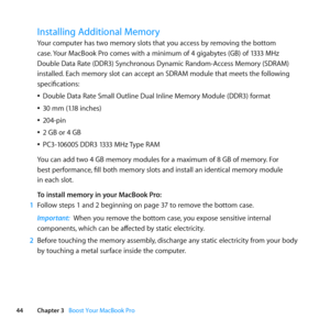 Page 4444Chapter 3      Boost Your MacBook Pro
Installing Additional Memory
Your	computer	has	two	memory	slots	that	you	access	by	removing	the	bottom	
case.	Your	MacBook	Pro	comes	with	a	minimum	of	4	gigabytes	(GB)	of	1333	MHz	
Double	Data	Rate	(DDR3)	Synchronous	Dynamic	Random-Access	Memory	(SDRAM)	
installed. 	Each	memory	slot	can	accept	an	SDRAM	module	that	meets	the	following	
specifications:
	
ÂDouble	Data	Rate	Small	Outline	Dual	Inline	Memory	Module	(DDR3)	format
	
Â30	mm	(1.18	inches)
	
Â204-pin
	
Â2	GB...