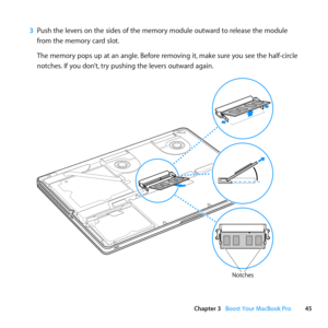 Page 4545
Chapter 3      Boost Your MacBook Pro
3 Push	the	levers	on	the	sides	of	the	memory	module	outward	to	release	the	module	
from	the	memory	card	slot. 	
The	memory	pops	up	at	an	angle. 	Before	removing	it,	make	sure	you	see	the	half-circle	
notches. 	If	you	don’t, 	try	pushing	the	levers	outward	again. 	
Notches 