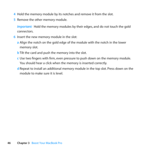 Page 4646Chapter 3      Boost Your MacBook Pro
4 Hold	the	memory	module	by	its	notches	and	remove	it	from	the	slot. 	
5  Remove	the	other	memory	module.
Important:  Hold	the	memory	modules	by	their	edges, 	and	do	not	touch	the	gold	
connectors.
6  Insert	the	new	memory	module	in	the	slot:
a Align	the	notch	on	the	gold	edge	of	the	module	with	the	notch	in	the	lower		
memory	slot.
b  Tilt	the	card	and	push	the	memory	into	the	slot.
c  Use	two	fingers	with	firm, 	even	pressure	to	push	down	on	the	memory	module....