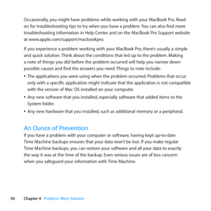 Page 5050Chapter 4      Problem, Meet Solution
Occasionally, 	you	might	have	problems	while	working	with	your	MacBook	Pro. 	Read	
on	for	troubleshooting	tips	to	try	when	you	have	a	problem. 	You	can	also	find	more	
troubleshooting	information	in	Help	Center	and	on	the	MacBook	Pro	Support	website	
at	www.apple.com/support/macbookpro.
If	you	experience	a	problem	working	with	your	MacBook	Pro, 	there’s	usually	a	simple	
and	quick	solution. 	Think	about	the	conditions	that	led	up	to	the	problem. 	Making	
a	note	of...