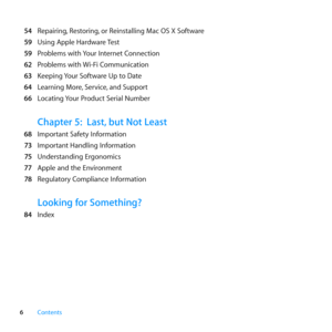 Page 66Contents
 54	 Repairing, 	Restoring,	or	Reinstalling	Mac	OS	X	Software
  59	 Using	Apple	Hardware	 Test
  59	 Problems	with	 Your	Internet	Connection
  62	 Problems	with	 Wi-Fi	Communication
  63	 Keeping	 Your	Software	Up	to	Date
  64	 Learning	More, 	Service,	and	Support
  66	 Locating	 Your	Product	Serial	Number
Chapter 5: Last, but Not Least
  68	 Important	Safety	Information
  73	 Important	Handling	Information
  75	 Understanding	Ergonomics
  77	 Apple	and	the	Environment
  78	 Regulatory...