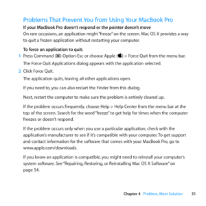 Page 5151
Chapter 4      Problem, Meet Solution
Problems That Prevent You from Using Your MacBook Pro
If your MacBook Pro doesn’t respond or the pointer doesn’t move
On	rare	 occasions, 	an	 application	 might	“freeze” 	on	 the	 screen. 	Mac	 OS	X	provides	 a	way	
to	quit	a	frozen	application	without	restarting	your	computer.
To force an application to quit:
1  Press	Command	(x)-Option-Esc	or	choose	Apple	()	>	Force	Quit	from	the	menu	bar.
The	Force	Quit	Applications	dialog	appears	with	the	application...