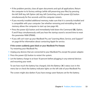 Page 5353
Chapter 4      Problem, Meet Solution
	
ÂIf	the	problem	persists, 	close	all	open	documents	and	quit	all	applications. 	Return	
the	computer	to	its	factory	settings	(while	still	preserving	your	files)	by	pressing	
the	left	Shift	key, 	left	Option	(alt)	key, 	left	Control	key,	and	the	power	(®)	button	
simultaneously	for	five	seconds	until	the	computer	restarts. 	
	
ÂIf	you	recently	installed	additional	memory, 	make	sure	that	it	is	correctly	installed	and	
is	compatible	with	your	computer. 	See...