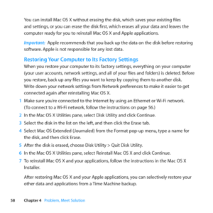 Page 5858Chapter 4      Problem, Meet Solution
You	can	install	Mac	OS	X	without	erasing	the	disk, 	which	saves	your	existing	files	
and	settings, 	or	you	can	erase	the	disk	first, 	which	erases	all	your	data	and	leaves	the	
computer	ready	for	you	to	reinstall	Mac	OS	X	and	Apple	applications.
Important:  Apple	recommends	that	you	back	up	the	data	on	the	disk	before	restoring	
software. 	Apple	is	not	responsible	for	any	lost	data.
Restoring Your Computer to Its Factory Settings
When	you	restore	your	computer	to...