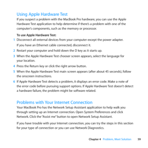 Page 5959
Chapter 4      Problem, Meet Solution
Using Apple Hardware Test
If	you	suspect	a	problem	with	the	MacBook	Pro	hardware, 	you	can	use	the	Apple	
Hardware	 Test	application	to	help	determine	if	there’s	a	problem	with	one	of	the	
computer’s	components, 	such	as	the	memory	or	processor.
To use Apple Hardware Test:
1  Disconnect	all	external	devices	from	your	computer	except	the	power	adapter.
If	you	have	an	Ethernet	cable	connected, 	disconnect	it.
2  Restart	your	computer	and	hold	down	the	D	key	as	it...