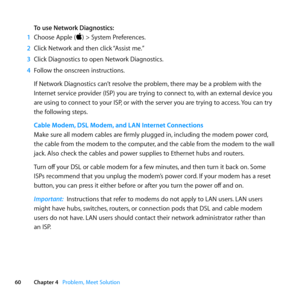 Page 6060Chapter 4      Problem, Meet Solution
To use Network Diagnostics:
1  Choose	Apple	()	>	System	Preferences.
2  Click	Network	and	then	click	 “Assist	me.”	
3  Click	Diagnostics	to	open	Network	Diagnostics.
4  Follow	the	onscreen	instructions.
If	Network	Diagnostics	can’t	resolve	the	problem, 	there	may	be	a	problem	with	the	
Internet	service	provider	(ISP)	you	are	trying	to	connect	to, 	with	an	external	device	you	
are	using	to	connect	to	your	ISP, 	or	with	the	server	you	are	trying	to	access. 	You	can...