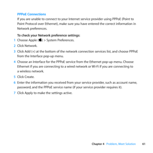 Page 6161
Chapter 4      Problem, Meet Solution
PPPoE Connections 
If	you	are	unable	to	connect	to	your	Internet	service	provider	using	PPPoE	(Point	to	
Point	Protocol	over	Ethernet), 	make	sure	you	have	entered	the	correct	information	in	
Network	preferences. 	
To check your Network preference settings:
1  Choose	Apple	()	>	System	Preferences.
2  Click	Network.
3  Click	Add	(+)	at	the	bottom	of	the	network	connection	services	list, 	and	choose	PPPoE	
from	the	Interface	pop-up	menu. 	
4  Choose	an	Interface...